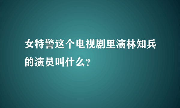 女特警这个电视剧里演林知兵的演员叫什么？