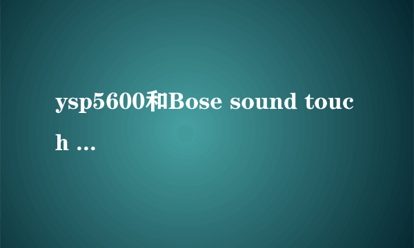 ysp5600和Bose sound touch 300哪个客厅用效果好？