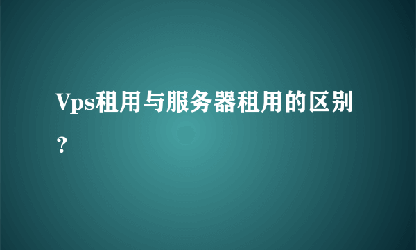 Vps租用与服务器租用的区别？