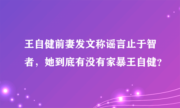 王自健前妻发文称谣言止于智者，她到底有没有家暴王自健？