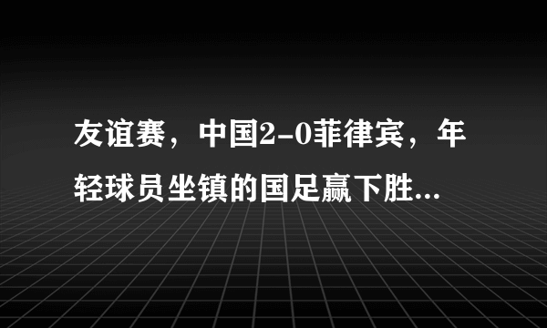 友谊赛，中国2-0菲律宾，年轻球员坐镇的国足赢下胜利，你怎么看这场比赛？