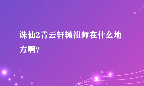 诛仙2青云轩辕祖师在什么地方啊？