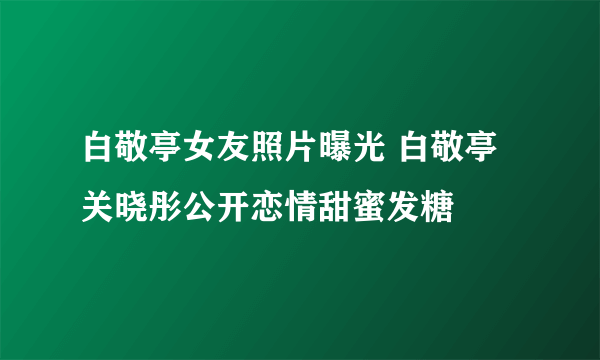 白敬亭女友照片曝光 白敬亭关晓彤公开恋情甜蜜发糖