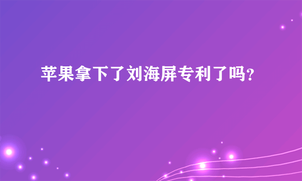 苹果拿下了刘海屏专利了吗？