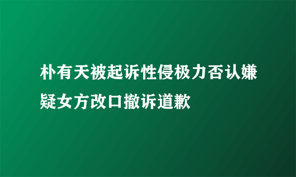 朴有天被起诉性侵极力否认嫌疑女方改口撤诉道歉