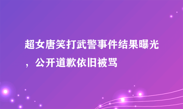 超女唐笑打武警事件结果曝光，公开道歉依旧被骂 