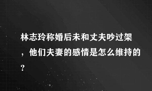 林志玲称婚后未和丈夫吵过架，他们夫妻的感情是怎么维持的？