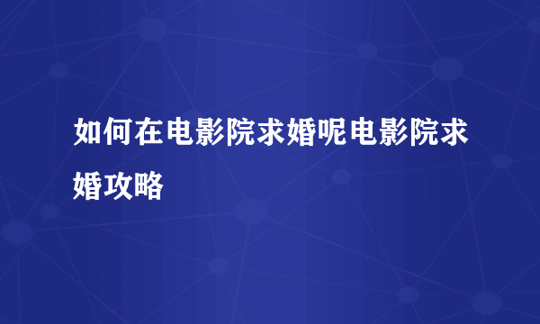 如何在电影院求婚呢电影院求婚攻略