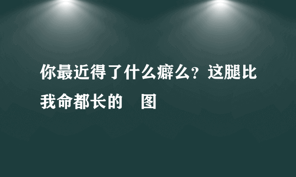 你最近得了什么癖么？这腿比我命都长的囧图