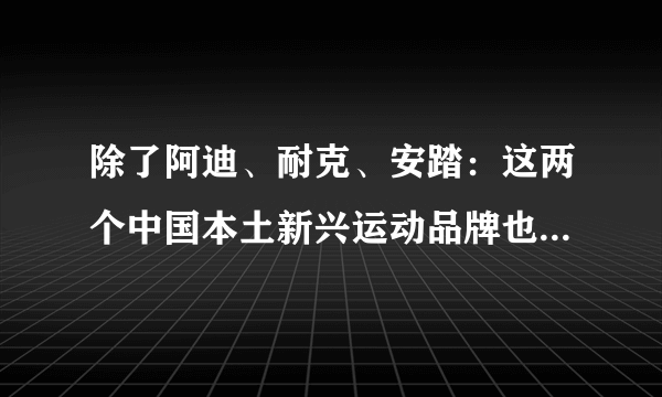 除了阿迪、耐克、安踏：这两个中国本土新兴运动品牌也火了，不容小视！