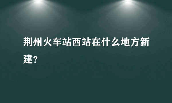 荆州火车站西站在什么地方新建？