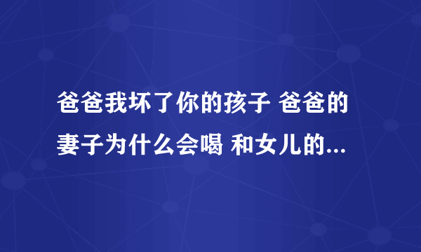 爸爸我坏了你的孩子 爸爸的妻子为什么会喝 和女儿的丈夫在一起 结局她知道 那两个人关系吗