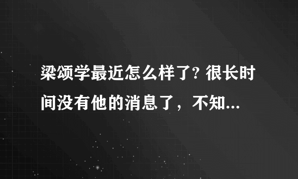 梁颂学最近怎么样了? 很长时间没有他的消息了，不知道他现在情况如何？