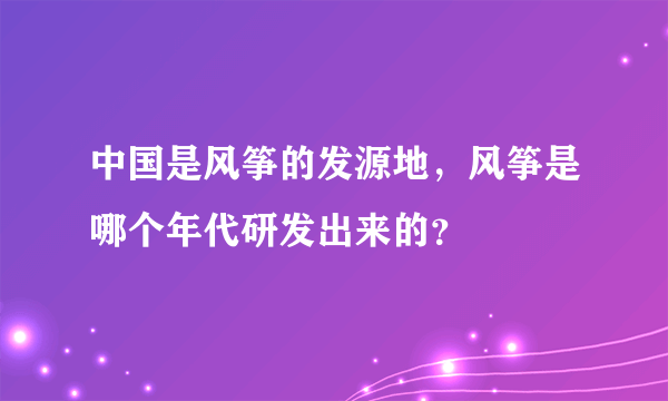 中国是风筝的发源地，风筝是哪个年代研发出来的？