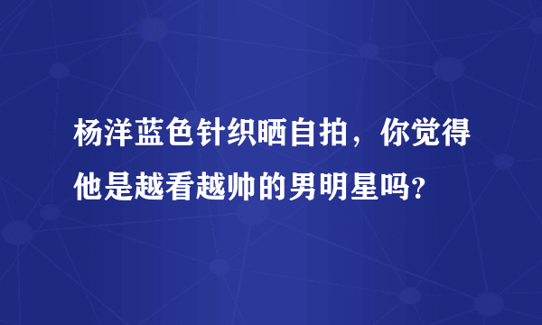 杨洋蓝色针织晒自拍，你觉得他是越看越帅的男明星吗？