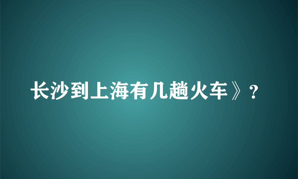 长沙到上海有几趟火车》？