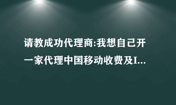 请教成功代理商:我想自己开一家代理中国移动收费及IP电话类业务,请问我该如何去哪申请加盟呢