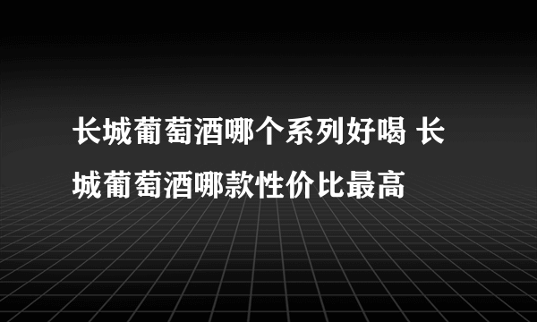 长城葡萄酒哪个系列好喝 长城葡萄酒哪款性价比最高