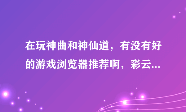 在玩神曲和神仙道，有没有好的游戏浏览器推荐啊，彩云和哎呀算了，试过了，太不好用了