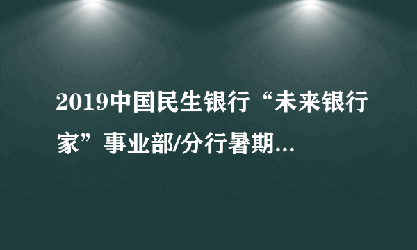 2019中国民生银行“未来银行家”事业部/分行暑期实习招聘1075人公告