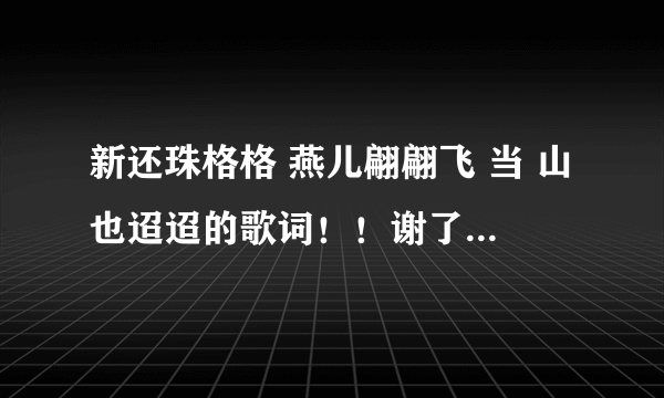 新还珠格格 燕儿翩翩飞 当 山也迢迢的歌词！！谢了 ，急啊！！！