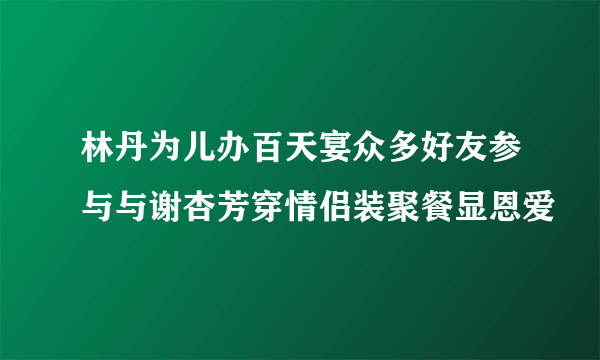 林丹为儿办百天宴众多好友参与与谢杏芳穿情侣装聚餐显恩爱