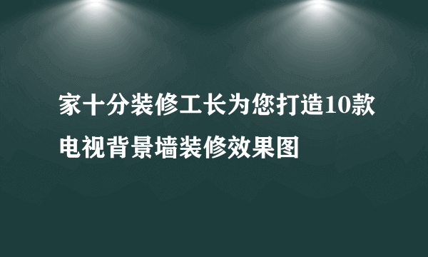 家十分装修工长为您打造10款电视背景墙装修效果图