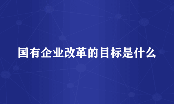 国有企业改革的目标是什么