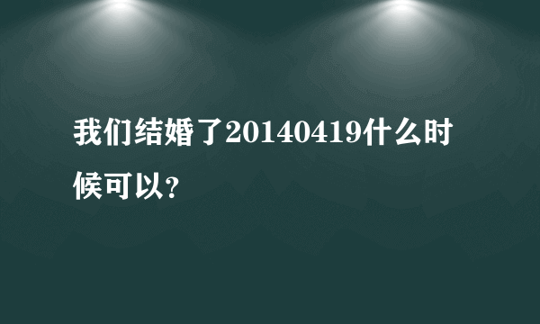 我们结婚了20140419什么时候可以？