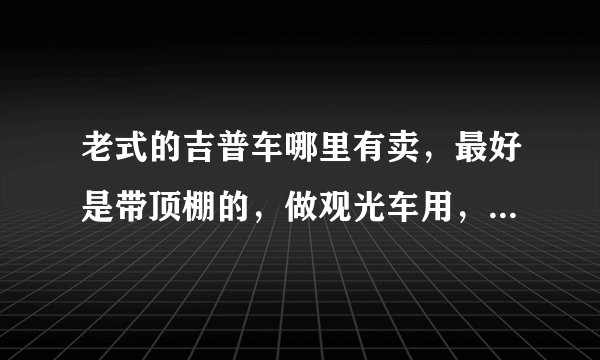 老式的吉普车哪里有卖，最好是带顶棚的，做观光车用，不要电动的。