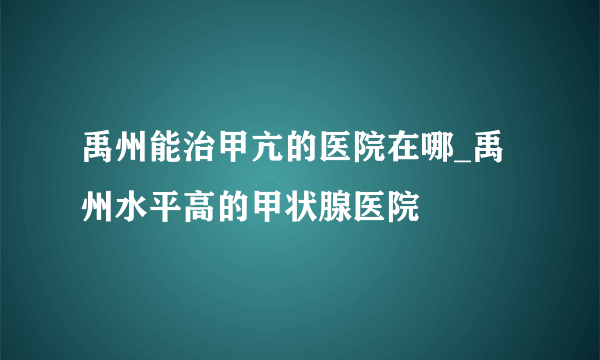 禹州能治甲亢的医院在哪_禹州水平高的甲状腺医院