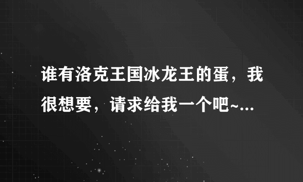 谁有洛克王国冰龙王的蛋，我很想要，请求给我一个吧~o(≧v≦)o~~