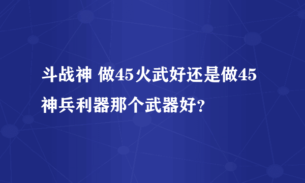 斗战神 做45火武好还是做45神兵利器那个武器好？