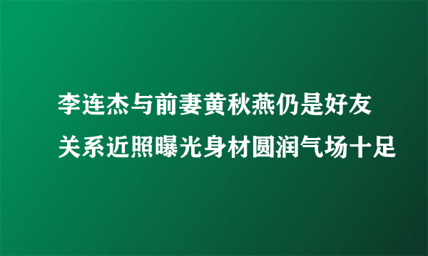 李连杰与前妻黄秋燕仍是好友关系近照曝光身材圆润气场十足