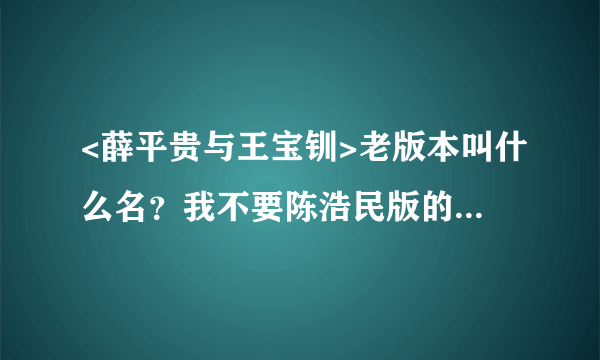 <薛平贵与王宝钏>老版本叫什么名？我不要陈浩民版的。也不要搞个薛仁贵来啊。是<薛平贵与王宝钏>老版本