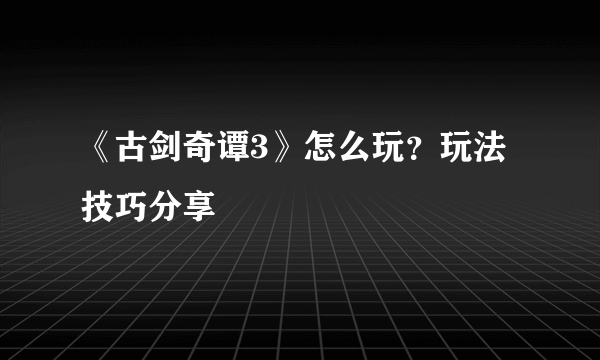 《古剑奇谭3》怎么玩？玩法技巧分享