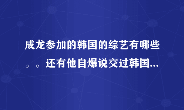 成龙参加的韩国的综艺有哪些。。还有他自爆说交过韩国女友是那个节目？