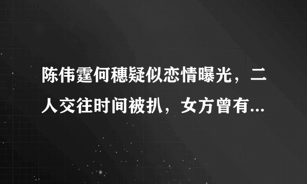 陈伟霆何穗疑似恋情曝光，二人交往时间被扒，女方曾有短暂婚姻