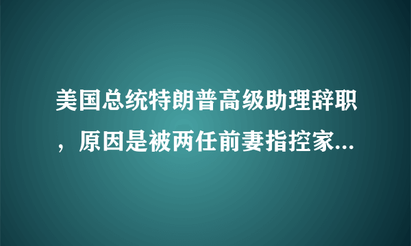 美国总统特朗普高级助理辞职，原因是被两任前妻指控家暴，到底是怎么回事？