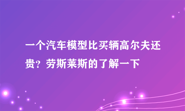 一个汽车模型比买辆高尔夫还贵？劳斯莱斯的了解一下