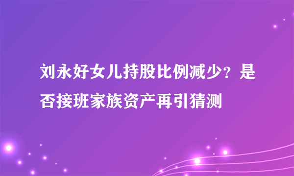 刘永好女儿持股比例减少？是否接班家族资产再引猜测