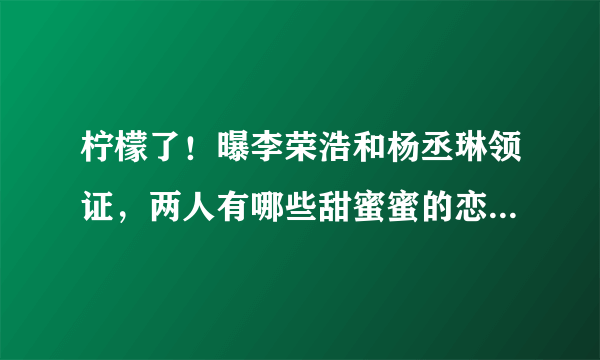 柠檬了！曝李荣浩和杨丞琳领证，两人有哪些甜蜜蜜的恋爱过程？