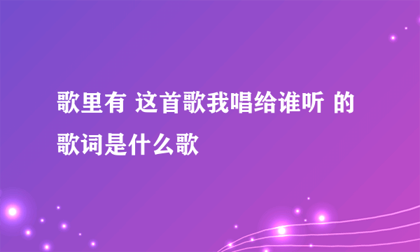 歌里有 这首歌我唱给谁听 的歌词是什么歌