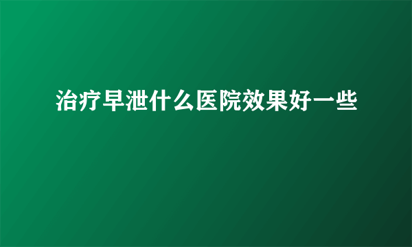 治疗早泄什么医院效果好一些