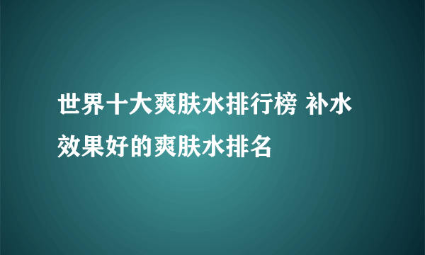 世界十大爽肤水排行榜 补水效果好的爽肤水排名