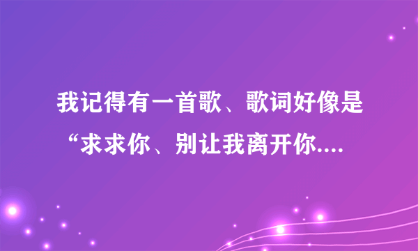 我记得有一首歌、歌词好像是“求求你、别让我离开你......”这是什么歌