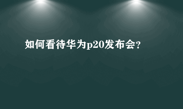 如何看待华为p20发布会？