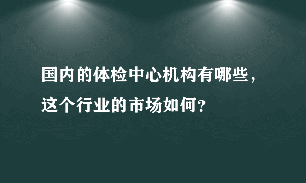 国内的体检中心机构有哪些，这个行业的市场如何？