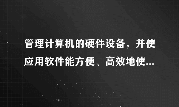 管理计算机的硬件设备，并使应用软件能方便、高效地使用这些设备的是________。 A.数据库 B.编译程序 C.编辑软件 D.操作系统 请帮忙给出正确答案和分析，谢谢！