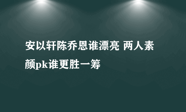 安以轩陈乔恩谁漂亮 两人素颜pk谁更胜一筹